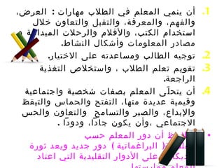 أن ينمي المعلم في الطلاب مهارات  :  العرض، والفهم، والمعرفة، والتقبل والتعاون خلال استخدام الكتب، والأفلام والرحلات الميدانية و مصادر المعلومات وأشكال النشاط .  توجيه الطالب ومساعدته على الاختيار . تقويم تعلم الطلاب ، واستخلاص التغذية الراجعة . أن يتحلّى المعلم بصفات شخصية واجتماعية وقيمية عديدة منها، التفتح والحماس والتيقظ  والإبداع، والصبر والتسامح  والتعاون والحس الاجتماعي ،وأن يكون جاداً، ودوداً  . ويلاحظ أن دور المعلم حسب الفلسفة (  البراغماتية  )  دور جديد ويعد ثورة راديكالية على الأدوار التقليدية التي اعتاد المعلم ممارستها . 