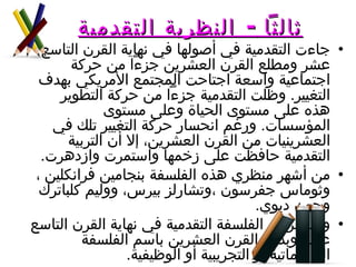 ثالثاً  -  النظرية التقدمية   جاءت التقدمية في أصولها في نهاية القرن التاسع عشر ومطلع القرن العشرين جزءاً من حركة اجتماعية واسعة اجتاحت المجتمع الأمريكي بهدف التغيير .  وظلت التقدمية جزءاً من حركة التطوير هذه على مستوى الحياة وعلى مستوى المؤسسات .  ورغم انحسار حركة التغيير تلك في العشرينيات من القرن العشرين، إلا أن التربية التقدمية حافظت على زخمها واستمرت وازدهرت . من أشهر منظري هذه الفلسفة بنجامين فرانكلين ، وثوماس جفرسون ،وتشارلز بيرس، ووليم كلباترك وجون ديوي .  وقد عرفت الفلسفة التقدمية في نهاية القرن التاسع عشر وبداية القرن العشرين باسم الفلسفة البراغماتية أو التجريبية أو الوظيفية . 