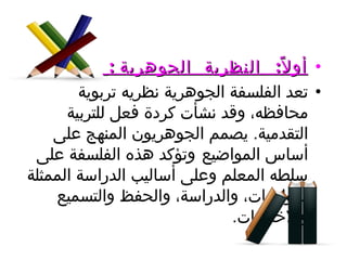 أولاً :  النظرية  الجوهرية  :   تعد الفلسفة الجوهرية نظريه تربوية محافظه، وقد نشأت كردة فعل للتربية التقدمية .  يصمم الجوهريون المنهج على أساس المواضيع   وتؤكد هذه الفلسفة على سلطه المعلم وعلى أساليب الدراسة الممثلة بالواجبات، والدراسة، والحفظ والتسميع والاختبارات . 