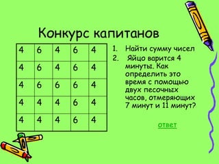 Конкурс капитанов
4   6   4   6   4   1. Найти сумму чисел
                    2. Яйцо варится 4
4   6   4   6   4      минуты. Как
                       определить это
                       время с помощью
4   6   6   6   4      двух песочных
                       часов, отмеряющих
4   4   4   6   4      7 минут и 11 минут?

4   4   4   6   4              ответ
 