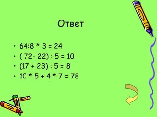 Ответ

•   64:8 * 3 = 24
•   ( 72- 22) : 5 = 10
•   (17 + 23) : 5 = 8
•   10 * 5 + 4 * 7 = 78
 