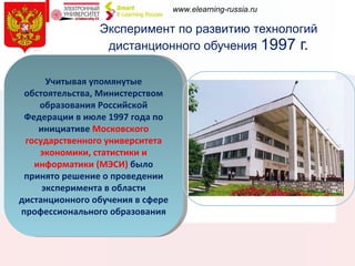 Эксперимент по развитию технологий дистанционного обучения  1997 г. Прошедший в 1996 году в Москве конгресс Юнеско подтвердил, что многие страны видят дальнейшее развитие национальных образовательных систем  в направлении использования и развития дистанционных образовательных технологий Учитывая упомянутые обстоятельства, Министерством образования Российской Федерации в июле 1997 года по инициативе  Московского государственного университета экономики, статистики и информатики (МЭСИ)  было принято решение о проведении эксперимента в области дистанционного обучения в сфере профессионального образования 