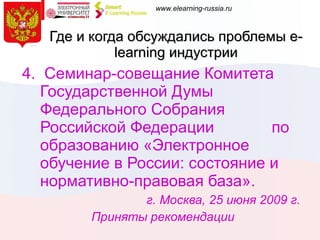 Где и когда обсуждались проблемы  e-learning  индустрии 4.  Семинар-совещание Комитета Государственной Думы Федерального Собрания Российской Федерации  по образованию «Электронное обучение в России: состояние и нормативно-правовая база».  г. Москва, 25 июня 2009 г.  Приняты рекомендации 