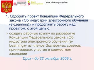 1. Одобрить проект Концепции Федерального закона «Об индустрии электронного обучения (e-Learning)» и продолжить работу над проектом, с этой целью: создать рабочую группу по разработке Концепции Федерального закона «Об индустрии электронного обучения (e-Learning)» из членов Экспертных советов, принимавших участие в совместном заседании  Срок - до 22 октября 2009 г. 