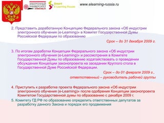 2. Представить доработанную Концепцию Федерального закона «Об индустрии электронного обучения (e-Learning)» в Комитет Государственной Думы Российской Федерации по образованию  Срок – до 31 декабря 2009 г. 3. По итогам доработки Концепции Федерального закона «Об индустрии электронного обучения (e-Learning)» и рассмотрения в Комитете Государственной Думы по образованию ходатайствовать о проведении обсуждения Концепции законопроекта на заседании Круглого стола в Государственной Думе Российской Федерации. Срок – до 01 февраля 2009 г.,  ответственный – руководитель рабочей группы 4. Приступить к разработке проекта Федерального закона «Об индустрии электронного обучения (e-Learning)» после одобрения Концепции законопроекта Комитетом Государственной думы по образованию с декабря 2009 г. 5. Комитету ГД РФ по образованию определить ответственных депутатов за разработку данного Закона и порядок его продвижения 