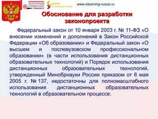 Обоснование для разработки законопроекта   Федеральный закон от 10 января 2003 г. № 11-ФЗ «О внесении изменений и дополнений в Закон Российской Федерации «Об образовании» и Федеральный закон «О высшем и послевузовском профессиональном образовании» (в части использования дистанционных образовательных технологий) и Порядок использования дистанционных образовательных технологий, утвержденный Минобрнауки России приказом от 6 мая 2005 г. № 137, недостаточны для полномасштабного использования дистанционных образовательных технологий в образовательном процессе. 