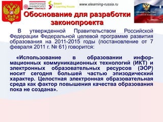 Обоснование для разработки законопроекта   В утвержденной Правительством Российской Федерации Федеральной целевой программе развития образования на 2011-2015 годы (постановление от 7 февраля 2011 г. № 61) говорится: «Использование в образовании инфор-мационных коммуникационных технологий (ИКТ) и электронных образовательных ресурсов (ЭОР) носит сегодня большей частью эпизодический характер. Целостная электронная образовательная среда как фактор повышения качества образования пока не создана». 