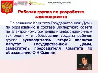 Рабочая группа по разработке законопроекта По решению Комитета Государственной Думы по образованию в составе Экспертного совета по электронному обучению и информационным технологиям в образовании создана рабочая группа,  руководителем которой является депутат Государственной Думы, заместитель председателя Комитета по образованию О.Н.Смолин 