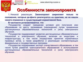 Особенности законопроекта 1. Никакой революции.  Законопроект закрепляет только те положения, которые де-факто реализуются на практике, но не нашли своего отражения в существующей нормативной базе.  В частности устанавливается, что : Государство создает гражданам условия для получения ими образования по месту проживания (нахождения) путем применения дистанционных образовательных технологий и (или) электронного обучения. Государство поддерживает развитие дистанционных образовательных технологий и электронного обучения, включая их индустрию и инфраструктуру, в том числе посредством принятия нормативных правовых актов, а также разработки и реализации соответствующих федеральных и государственных программ. Государство поддерживает   экспорт отечественного образования, в том числе путем развития трансграничного образования и использования дистанционных образовательных технологий и (или) электронного обучения.   