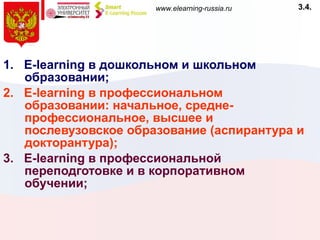 1.  E - learning  в дошкольном и школьном образовании; 2.  E - learning  в профессиональном образовании: начальное, средне-профессиональное, высшее и послевузовское образование (аспирантура и докторантура); 3.  E - learning  в профессиональной переподготовке и в корпоративном обучении; 3.4. 