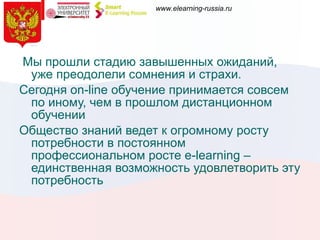 Мы прошли стадию завышенных ожиданий, уже преодолели сомнения и страхи.  Сегодня  on-line  обучение принимается совсем по иному, чем в прошлом дистанционном обучении Общество знаний ведет к огромному росту потребности в постоянном профессиональном росте  e-learning  – единственная возможность удовлетворить эту потребность 