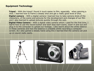 Equipment Technology Tripod  – With the tripod I found it much easier to film, especially  when panning a shot. I learned how to frame a steady shot and get a really good level of shot. Digital camera  – With a digital camera I learned how to take camera shots of the characters, of the scene and pictures for the development and changes of our film and I also learned to upload pictures quickly through the web. Digital Video Camera  – With a digital video camera which I used for the first time, I learnt how to use the record button and start stop each scene, zoom in and out and plug in to the computer to upload our footage. I also learnt about the white balance in these cameras and how the balance is unstable whilst recording a computer screen. As I also gained a steady hand using this I learned that the camera can pick up on sound really easily.   