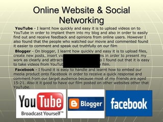 Online Website & Social Networking YouTube  - I learnt how quickly and easy it is to upload videos on to YouTube in order to implant them into my blog and also in order to easily find out and receive feedback and opinions from online users. However I also found that the people who watched our movie and commented found it easier to comment and speak out truthfully on our film Blogger  - On blogger, I learnt how quickly and easy it is to upload files, create new posts, insert videos and presentations in order to present my work as clearly and attractively as possible. Also I found out that it is easy to take videos from YouTube and relate it to my film. Facebook  - I found it is easy to handle and learnt how to embed our media product onto Facebook in order to receive a quick response and comment from our target audience because most of my friends are aged 15-21. Also it it good to have our film posted on other websites other that YouTube. 