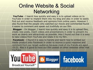 Online Website & Social Networking YouTube  - I learnt how quickly and easy it is to upload videos on to YouTube in order to implant them into my blog and also in order to easily find out and receive feedback and opinions from online users. However I also found that the people who watched our movie and commented found it easier to comment and speak out truthfully on our film Blogger  - On blogger, I learnt how quickly and easy it is to upload files, create new posts, insert videos and presentations in order to present my work as clearly and attractively as possible. Also I found out that it is easy to take videos from YouTube and relate it to my film. Facebook  - I found it is easy to handle and learnt how to embed our media product onto Facebook in order to receive a quick response and comment from our target audience because most of my friends are aged 15-21. Also it it good to have our film posted on other websites other that YouTube. 