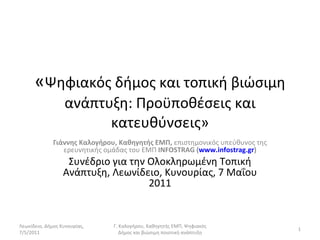 « Ψηφιακός δήμος και τοπική βιώσιμη ανάπτυξη: Προϋποθέσεις και κατευθύνσεις» Γιάννης Καλογήρου, Καθηγητής ΕΜΠ,  επιστημονικός υπεύθυνος της ερευνητικής ομάδας του ΕΜΠ  INFOSTRAG  ( www.infostrag.gr ) Συνέδριο για την Ολοκληρωμένη Τοπική Ανάπτυξη, Λεωνίδειο, Κυνουρίας, 7 Μαΐου 2011 Λεωνίδειο, Δήμος Κυνουρίας, 7/5/2011 Γ. Καλογήρου, Καθηγητής ΕΜΠ, Ψηφιακός Δήμος και βιώσιμη ποιοτική ανάπτυξη 
