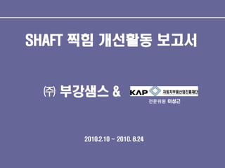 SHAFT 찍힘 개선활동 보고서

㈜ 부강샘스 &
전문위원 이성근

2010.2.10 ~ 2010. 8.24

 
