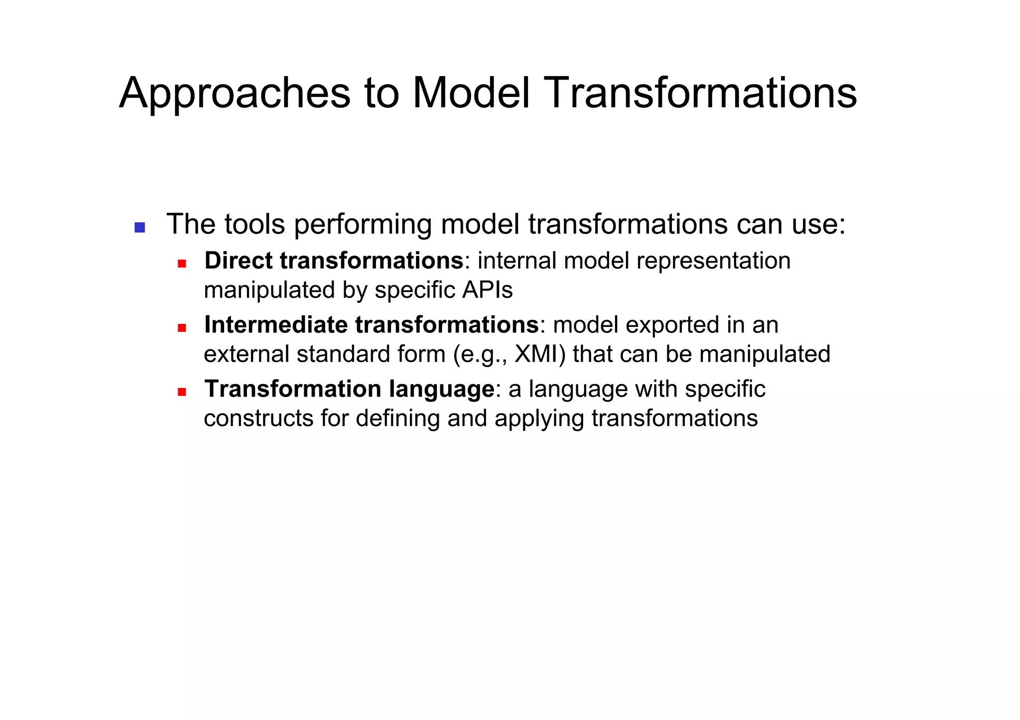 Approaches to Model Transformations

    The tools performing model transformations can use:
         Direct transformations: internal model representation
          manipulated by specific APIs
         Intermediate transformations: model exported in an
          external standard form (e.g., XMI) that can be manipulated
         Transformation language: a language with specific
          constructs for defining and applying transformations
 