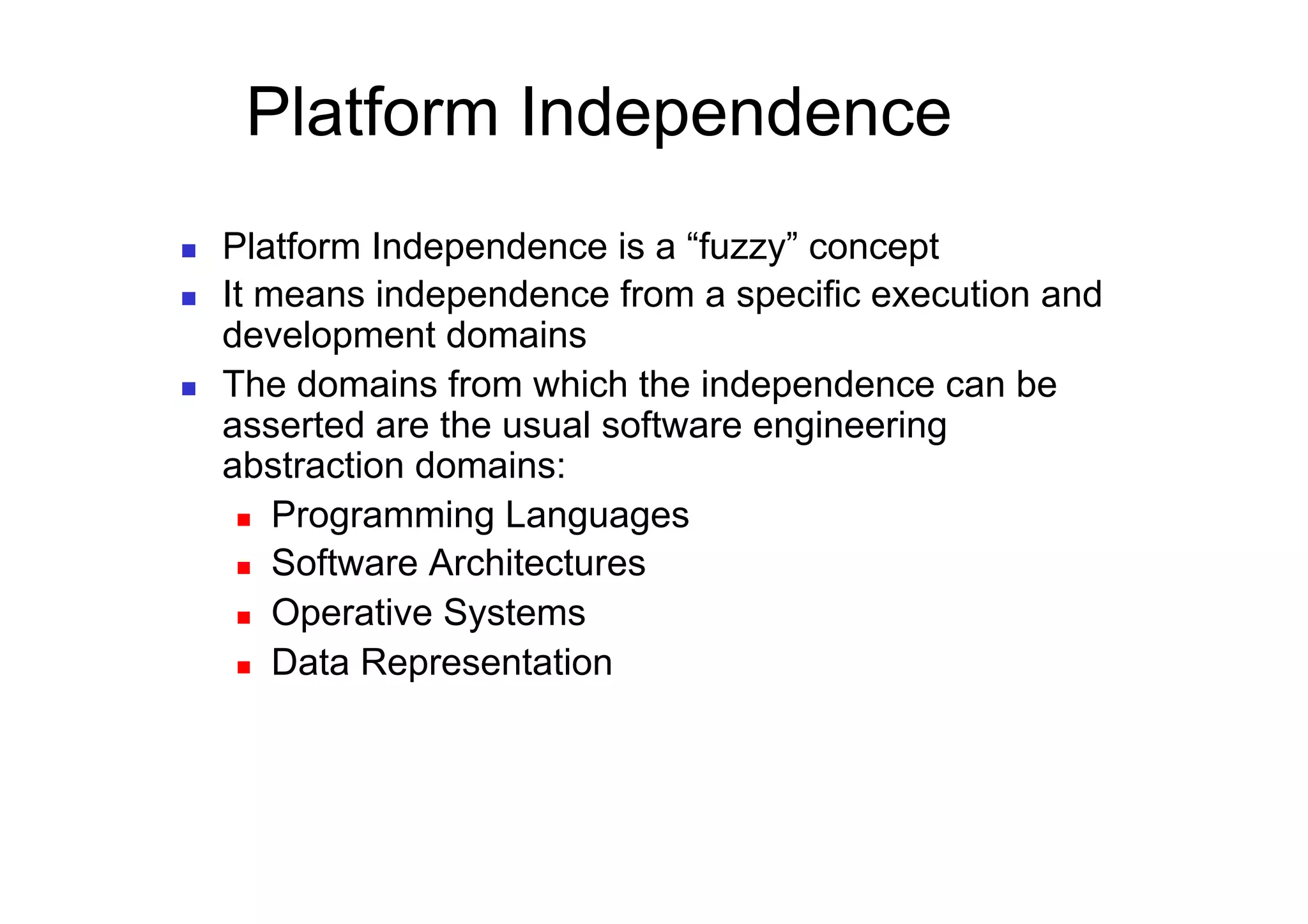 Platform Independence
    Platform Independence is a “fuzzy” concept
    It means independence from a specific execution and
     development domains
    The domains from which the independence can be
     asserted are the usual software engineering
     abstraction domains:
        Programming Languages

        Software Architectures

        Operative Systems

        Data Representation
 