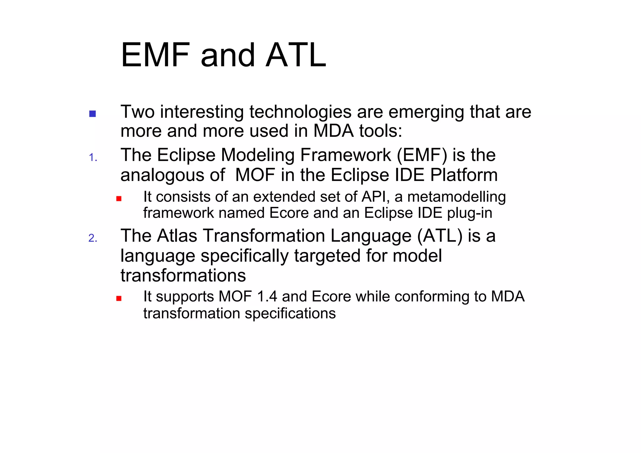 EMF and ATL
      Two interesting technologies are emerging that are
       more and more used in MDA tools:
1.     The Eclipse Modeling Framework (EMF) is the
       analogous of MOF in the Eclipse IDE Platform
          It consists of an extended set of API, a metamodelling
           framework named Ecore and an Eclipse IDE plug-in
2.     The Atlas Transformation Language (ATL) is a
       language specifically targeted for model
       transformations
          It supports MOF 1.4 and Ecore while conforming to MDA
           transformation specifications
 