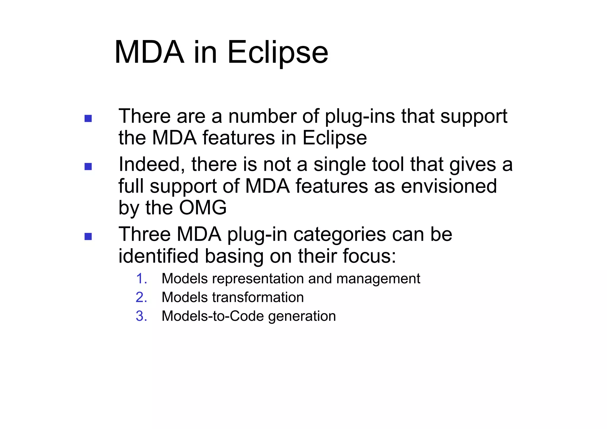 MDA in Eclipse
    There are a number of plug-ins that support
     the MDA features in Eclipse
    Indeed, there is not a single tool that gives a
     full support of MDA features as envisioned
     by the OMG
    Three MDA plug-in categories can be
     identified basing on their focus:
       1.  Models representation and management
       2.  Models transformation
       3.  Models-to-Code generation
 