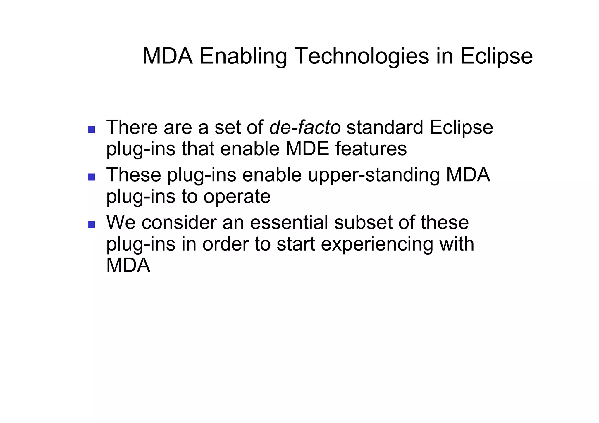 MDA Enabling Technologies in Eclipse


    There are a set of de-facto standard Eclipse
     plug-ins that enable MDE features
    These plug-ins enable upper-standing MDA
     plug-ins to operate
    We consider an essential subset of these
     plug-ins in order to start experiencing with
     MDA
 