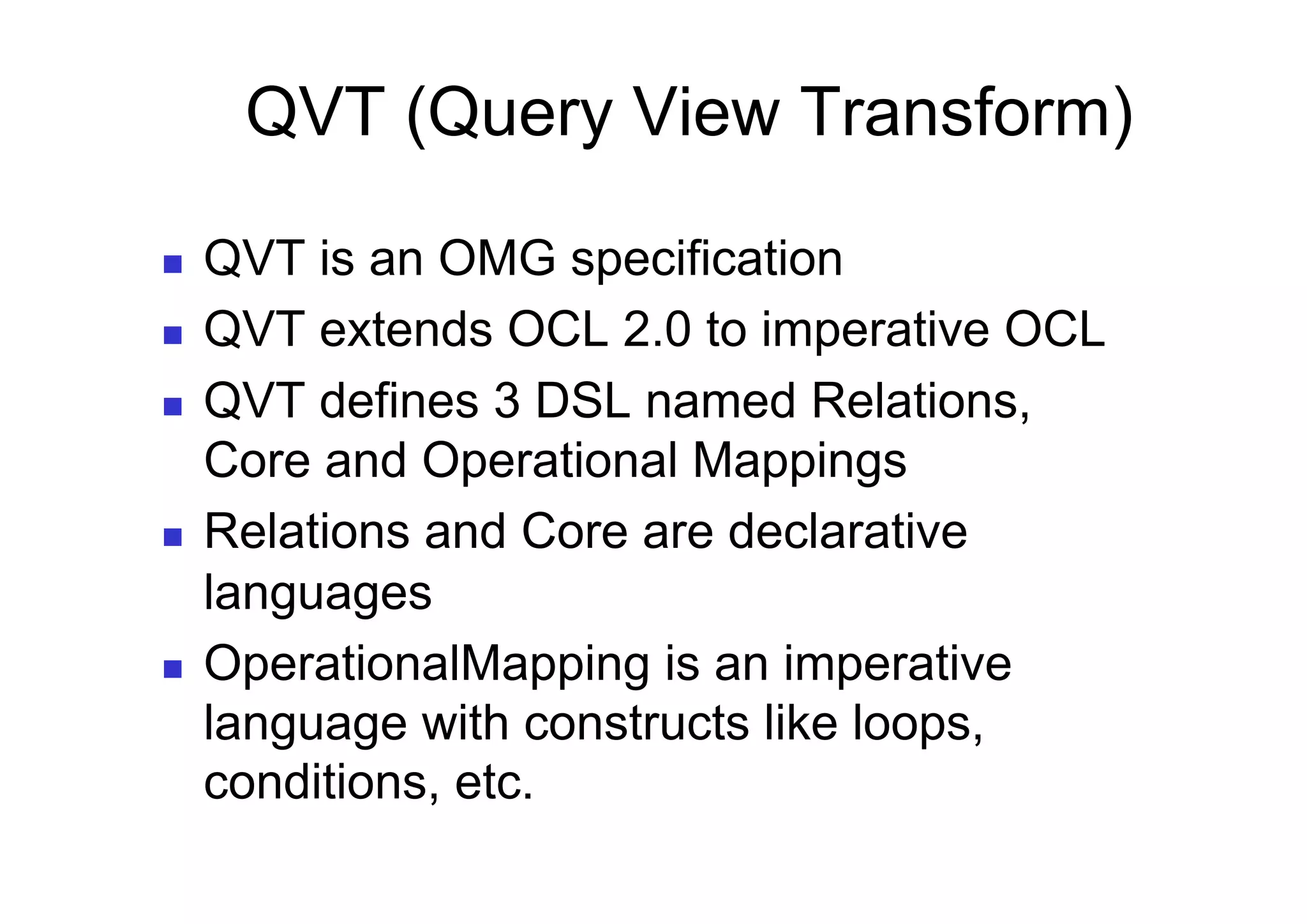 QVT (Query View Transform)

    QVT is an OMG specification
    QVT extends OCL 2.0 to imperative OCL
    QVT defines 3 DSL named Relations,
     Core and Operational Mappings
    Relations and Core are declarative
     languages
    OperationalMapping is an imperative
     language with constructs like loops,
     conditions, etc.
 