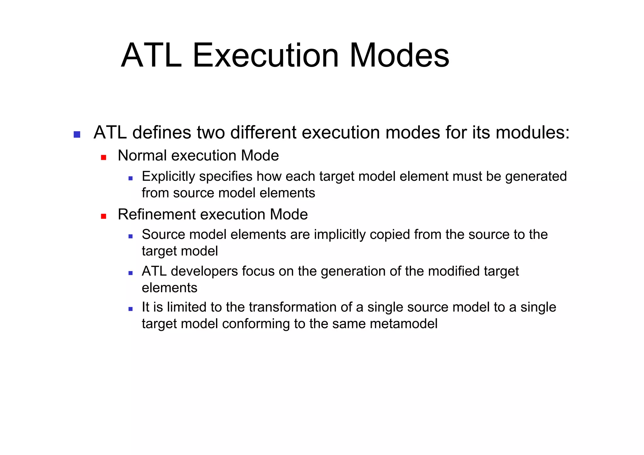 ATL Execution Modes

    ATL defines two different execution modes for its modules:
         Normal execution Mode
               Explicitly specifies how each target model element must be generated
                from source model elements
         Refinement execution Mode
               Source model elements are implicitly copied from the source to the
                target model
               ATL developers focus on the generation of the modified target
                elements
               It is limited to the transformation of a single source model to a single
                target model conforming to the same metamodel
 