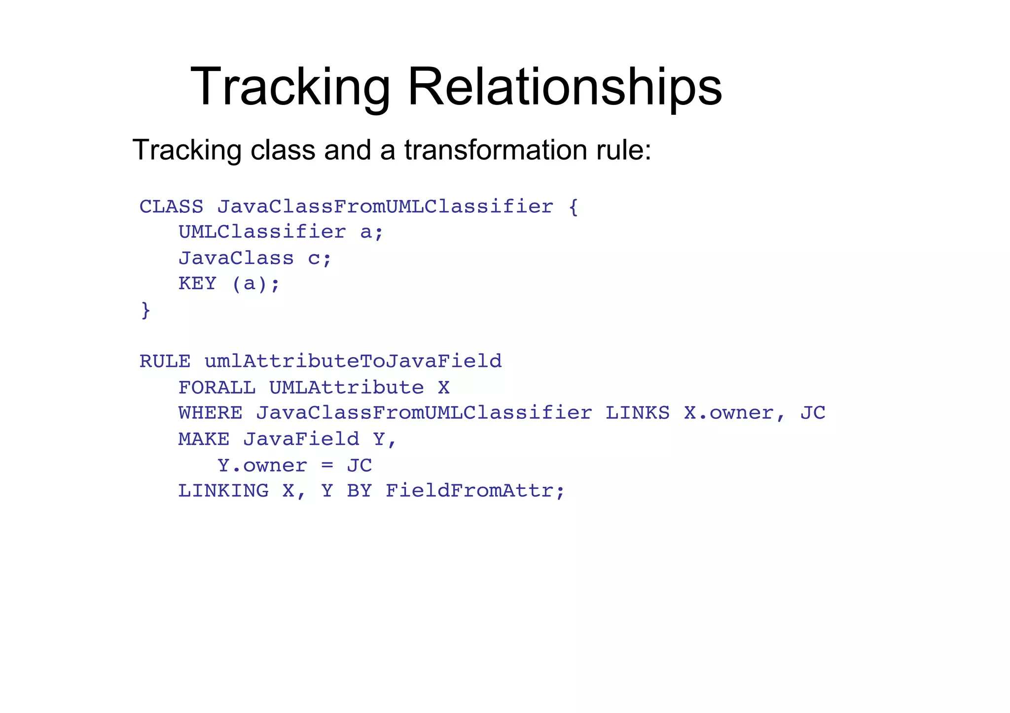 Tracking Relationships
Tracking class and a transformation rule:
CLASS JavaClassFromUMLClassifier {!
   UMLClassifier a;!
   JavaClass c;!
   KEY (a);!
}!
!
RULE umlAttributeToJavaField!
   FORALL UMLAttribute X!
   WHERE JavaClassFromUMLClassifier LINKS X.owner, JC!
   MAKE JavaField Y,!
      Y.owner = JC!
   LINKING X, Y BY FieldFromAttr;!
 