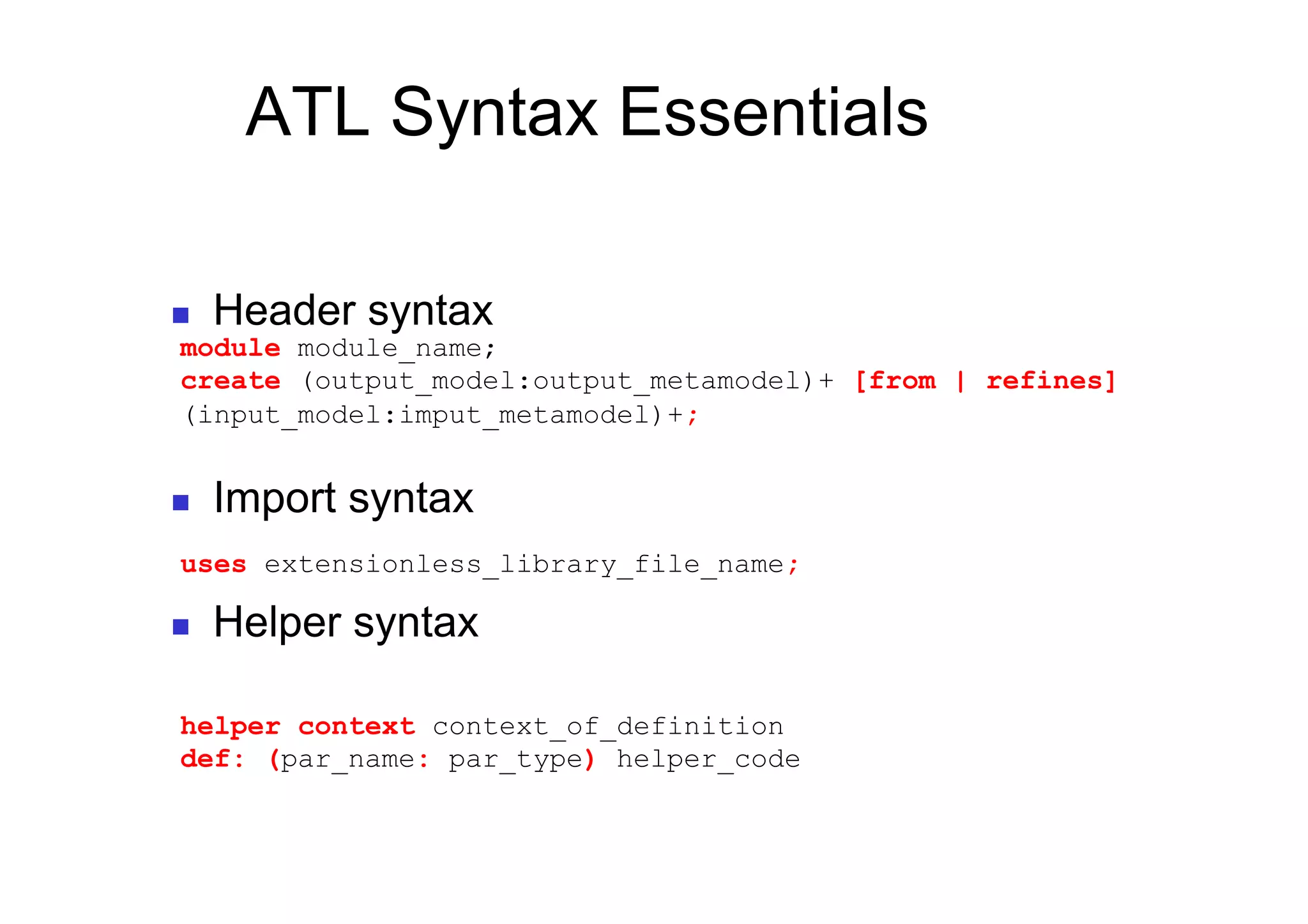 ATL Syntax Essentials

    Header syntax
module module_name;
create (output_model:output_metamodel)+ [from | refines]
(input_model:imput_metamodel)+;


    Import syntax
uses extensionless_library_file_name;

    Helper syntax

helper context context_of_definition
def: (par_name: par_type) helper_code
 