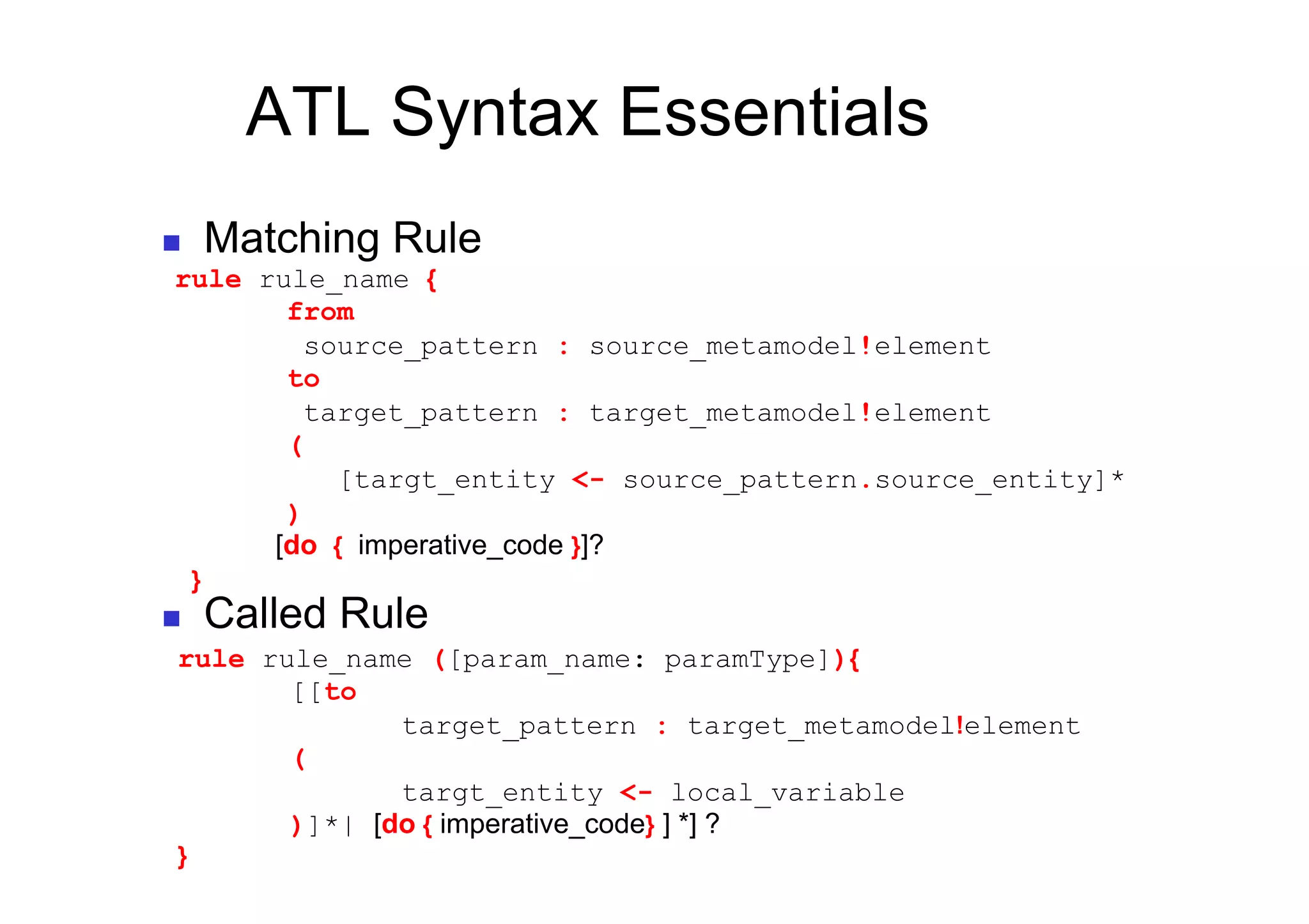 ATL Syntax Essentials
        Matching Rule
 rule rule_name {
        from
          source_pattern : source_metamodel!element
        to
          target_pattern : target_metamodel!element
        (
            [targt_entity <- source_pattern.source_entity]*
        )
       [do { imperative_code }]?
     }
        Called Rule
 rule rule_name ([param_name: paramType]){
        [[to
               target_pattern : target_metamodel!element
        (
               targt_entity <- local_variable
        )]*| [do { imperative_code} ] *] ?
 }
 