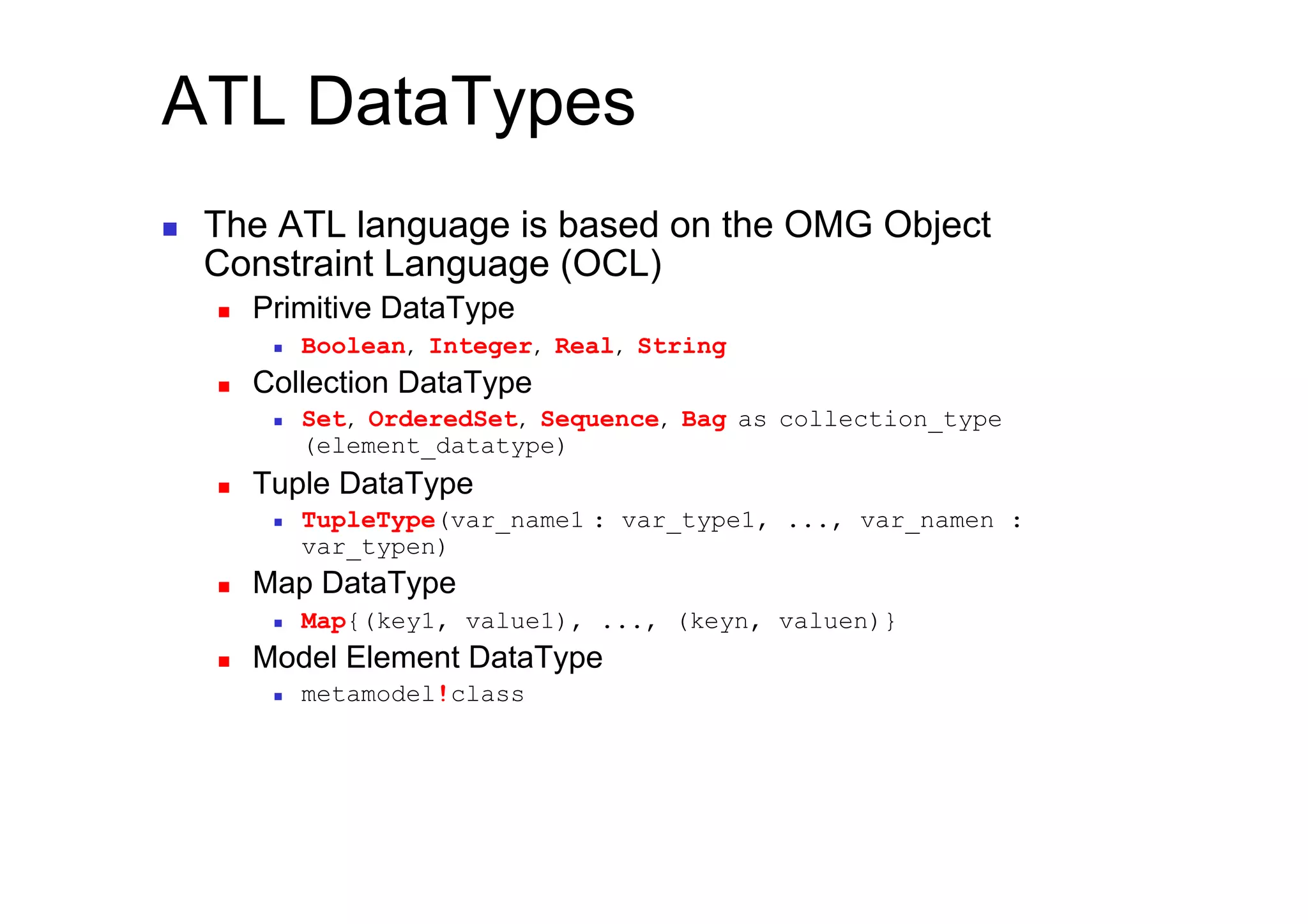ATL DataTypes
    The ATL language is based on the OMG Object
     Constraint Language (OCL)
         Primitive DataType
               Boolean, Integer, Real, String
         Collection DataType
               Set, OrderedSet, Sequence, Bag as collection_type
                (element_datatype)
         Tuple DataType
               TupleType(var_name1 : var_type1, ..., var_namen :
                var_typen)
         Map DataType
               Map{(key1, value1), ..., (keyn, valuen)}
         Model Element DataType
               metamodel!class
 
