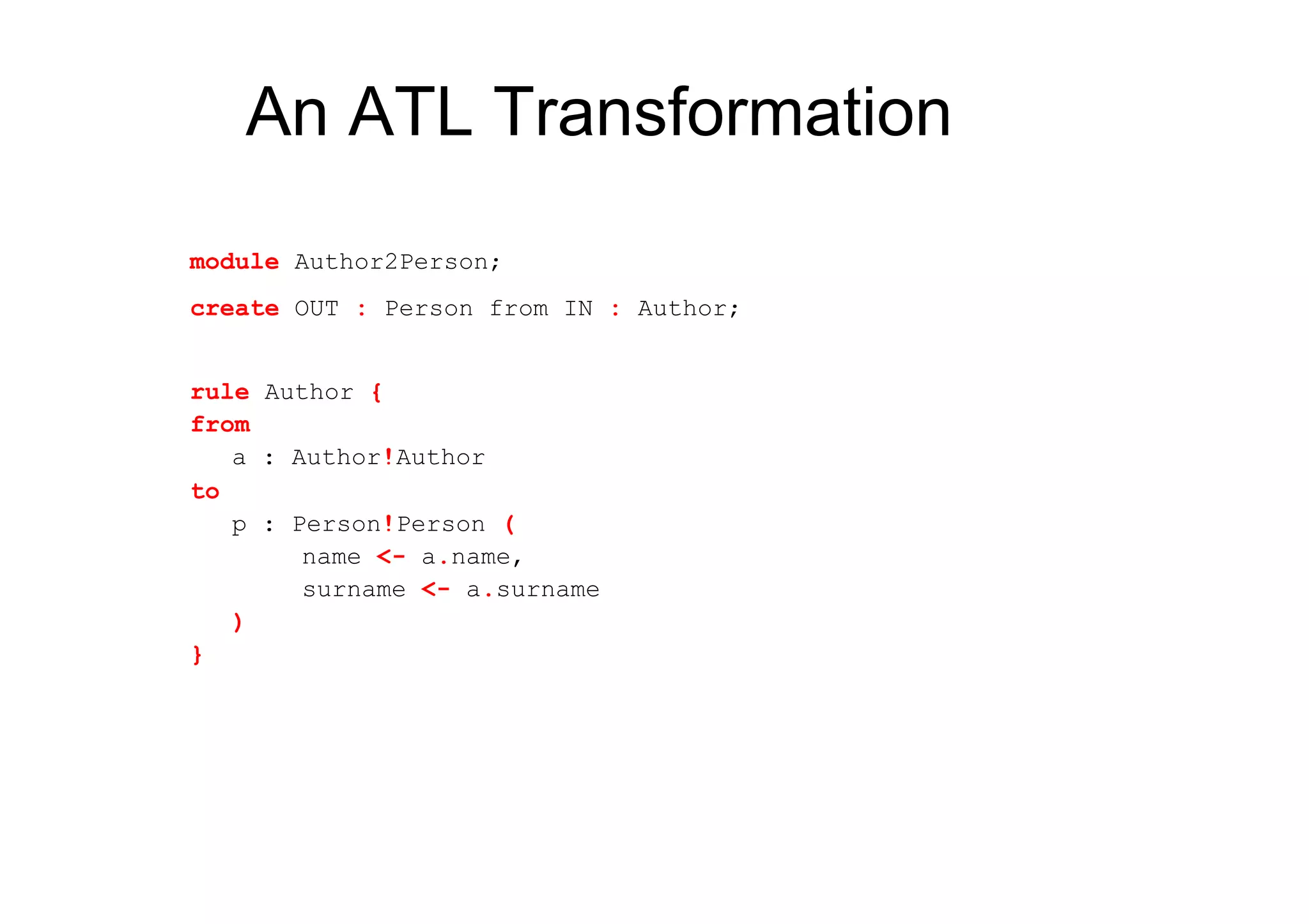 An ATL Transformation
module Author2Person;
create OUT : Person from IN : Author;


rule Author {
from
   a : Author!Author
to
   p : Person!Person (
        name <- a.name,
        surname <- a.surname
   )
}
 
