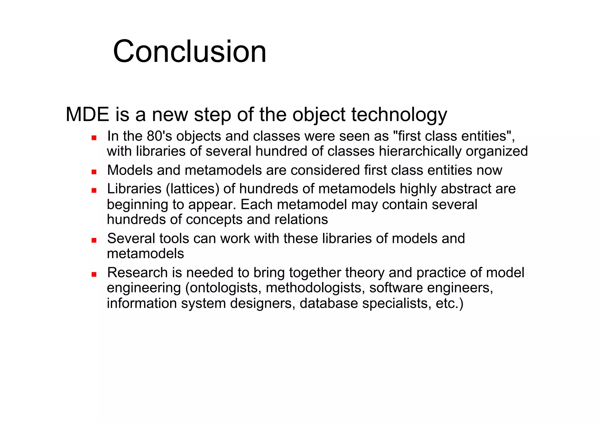 Conclusion
MDE is a new step of the object technology
      In the 80's objects and classes were seen as "first class entities",
       with libraries of several hundred of classes hierarchically organized
      Models and metamodels are considered first class entities now
      Libraries (lattices) of hundreds of metamodels highly abstract are
       beginning to appear. Each metamodel may contain several
       hundreds of concepts and relations
      Several tools can work with these libraries of models and
       metamodels
      Research is needed to bring together theory and practice of model
       engineering (ontologists, methodologists, software engineers,
       information system designers, database specialists, etc.)
 