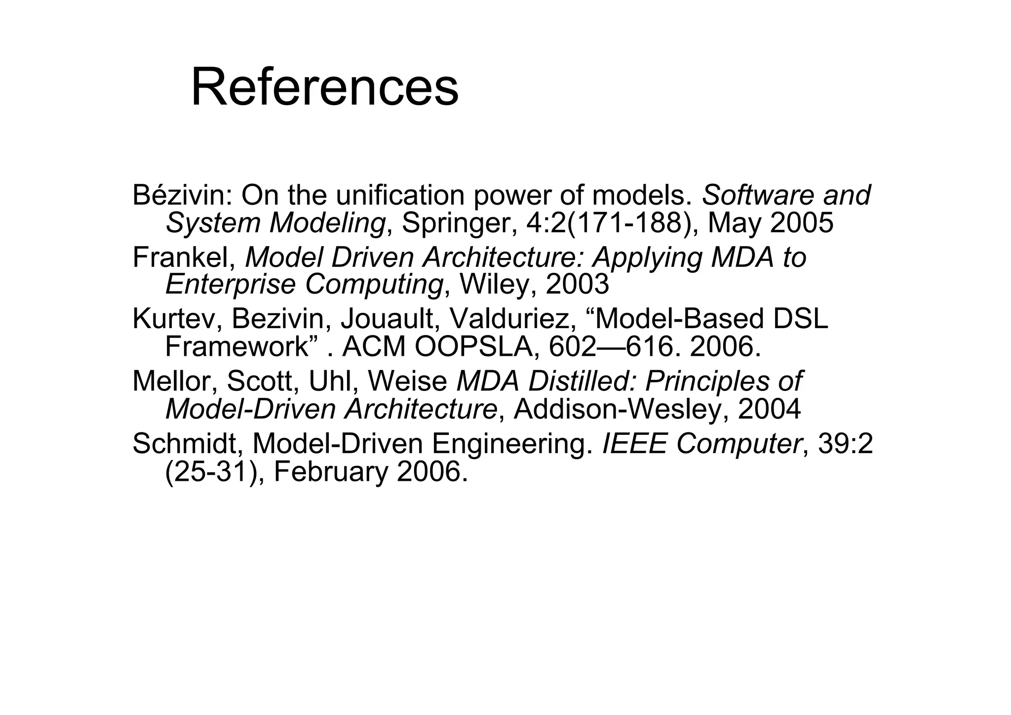 References
Bézivin: On the unification power of models. Software and
  System Modeling, Springer, 4:2(171-188), May 2005
Frankel, Model Driven Architecture: Applying MDA to
  Enterprise Computing, Wiley, 2003
Kurtev, Bezivin, Jouault, Valduriez, “Model-Based DSL
  Framework” . ACM OOPSLA, 602—616. 2006.
Mellor, Scott, Uhl, Weise MDA Distilled: Principles of
  Model-Driven Architecture, Addison-Wesley, 2004
Schmidt, Model-Driven Engineering. IEEE Computer, 39:2
  (25-31), February 2006.
 