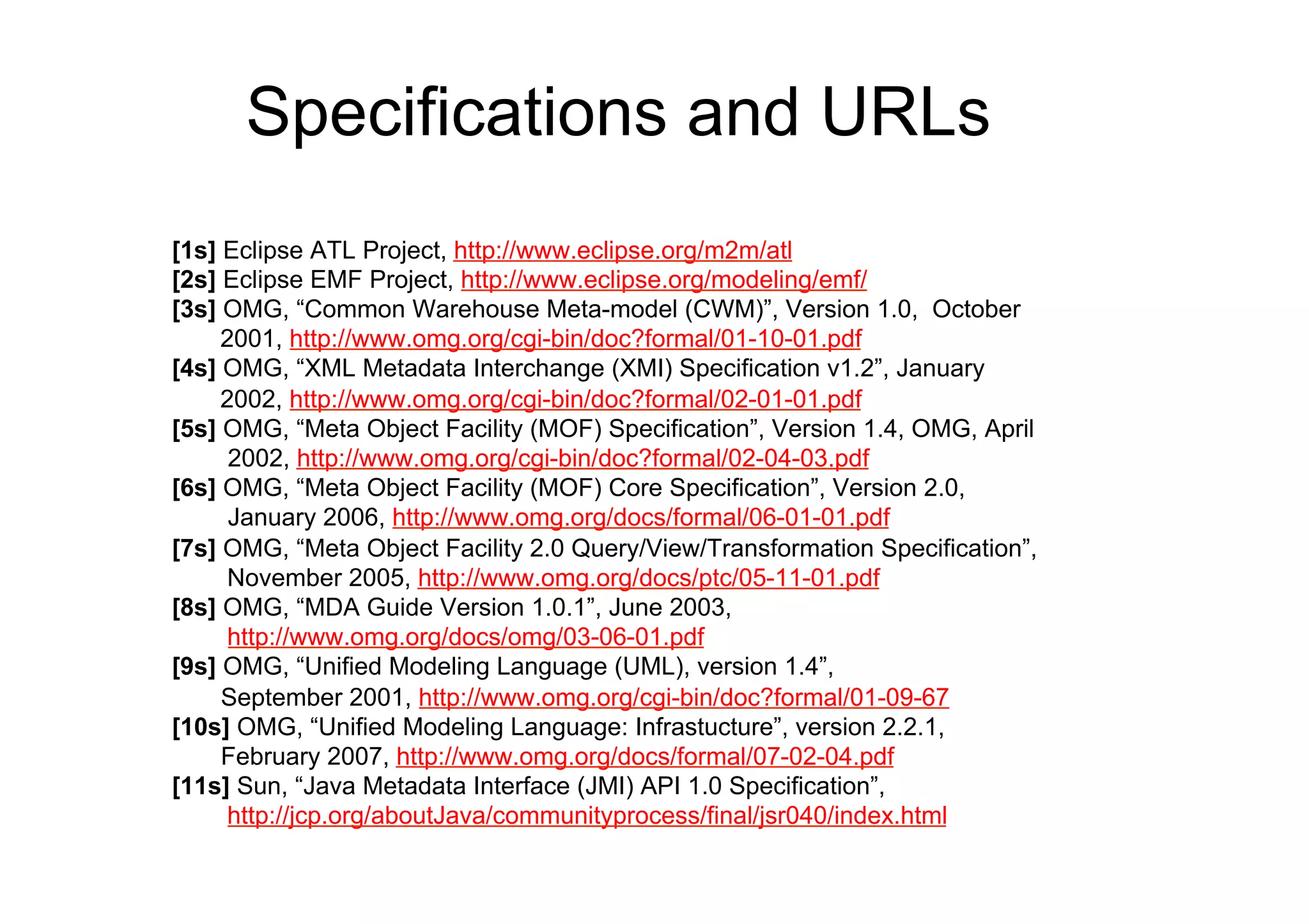 Specifications and URLs
[1s] Eclipse ATL Project, http://www.eclipse.org/m2m/atl
[2s] Eclipse EMF Project, http://www.eclipse.org/modeling/emf/
[3s] OMG, “Common Warehouse Meta-model (CWM)”, Version 1.0, October
     2001, http://www.omg.org/cgi-bin/doc?formal/01-10-01.pdf
[4s] OMG, “XML Metadata Interchange (XMI) Specification v1.2”, January
     2002, http://www.omg.org/cgi-bin/doc?formal/02-01-01.pdf
[5s] OMG, “Meta Object Facility (MOF) Specification”, Version 1.4, OMG, April
      2002, http://www.omg.org/cgi-bin/doc?formal/02-04-03.pdf
[6s] OMG, “Meta Object Facility (MOF) Core Specification”, Version 2.0,
      January 2006, http://www.omg.org/docs/formal/06-01-01.pdf
[7s] OMG, “Meta Object Facility 2.0 Query/View/Transformation Specification”,
     November 2005, http://www.omg.org/docs/ptc/05-11-01.pdf
[8s] OMG, “MDA Guide Version 1.0.1”, June 2003,
      http://www.omg.org/docs/omg/03-06-01.pdf
[9s] OMG, “Unified Modeling Language (UML), version 1.4”,
     September 2001, http://www.omg.org/cgi-bin/doc?formal/01-09-67
[10s] OMG, “Unified Modeling Language: Infrastucture”, version 2.2.1,
     February 2007, http://www.omg.org/docs/formal/07-02-04.pdf
[11s] Sun, “Java Metadata Interface (JMI) API 1.0 Specification”,
      http://jcp.org/aboutJava/communityprocess/final/jsr040/index.html
 
