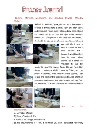  ~Cutting, Marking, Measuring, and Sanding dowels~ Monday 18/04/11<br />16002005080000-5715005080000-571500342900014859001651000-5715001651000-572135127635 Today I did measure, mark, cut, and sand the dowels. I needed 8 dowels more. So first, I got long stick wood, and measured 7.7cm each. I changed my plane. Before the dowels has to be 8cm, but I got small then 8cm dowels, so I changed to 7.7cm. After cut the dowels, I checked if the dowels are all same size. It was not same size still. So I have to sand it. I used flat file to sand dowels, but I thought it would take long time to sand whole dowels. So I asked Mr. Anderson to use disk sander for sand the dowels faster. He said ‘yes’. So I started to measure whole dowels to 7.5cm, and use pencil to marked. After marked whole dowels, I got goggle and hair band to use disk sander. Also after I got 20 dowels. I calculated how many dowels do I use. First, the bases are circle, so I calculated circumference of the base. <br />How to find circumference?<br />2πx x=radius of circle<br />My base of radius= 7.5cm<br />Formula: 2π7.5= approximate 47cm<br />So the circumference is 47cm. It not finish yet, then I calculated how many dowels can be put in the around the circle base. <br />The Formula is: circumference ÷ (2cm+1cm)<br />2cm is an opening between the dowel and the dowel. 1cm is dowel of width.<br />The answer is approximate 16 dowels. So my plane is the opening between dowel and dowel will be 2cm.<br />NEXT<br />I didn’t have time to check the dowels length size. So next class I have to check the dowels size, and if the sizes are all same, I want to mark in base to make hole for put these dowels. But if the sizes are not same, I will repeat measure, mark and sand dowels.<br />Emotion<br /> I thought math formula is REALLY useful!! Because today, I wanted to find how many cm do I have to open and mark for drill positions, and I used math formula to find that. <br />AOI-Human Ingenuity<br /> Today I used math formula to find circumference of base. Today I thought math is really important for DT. I did good invention to do this project. <br />