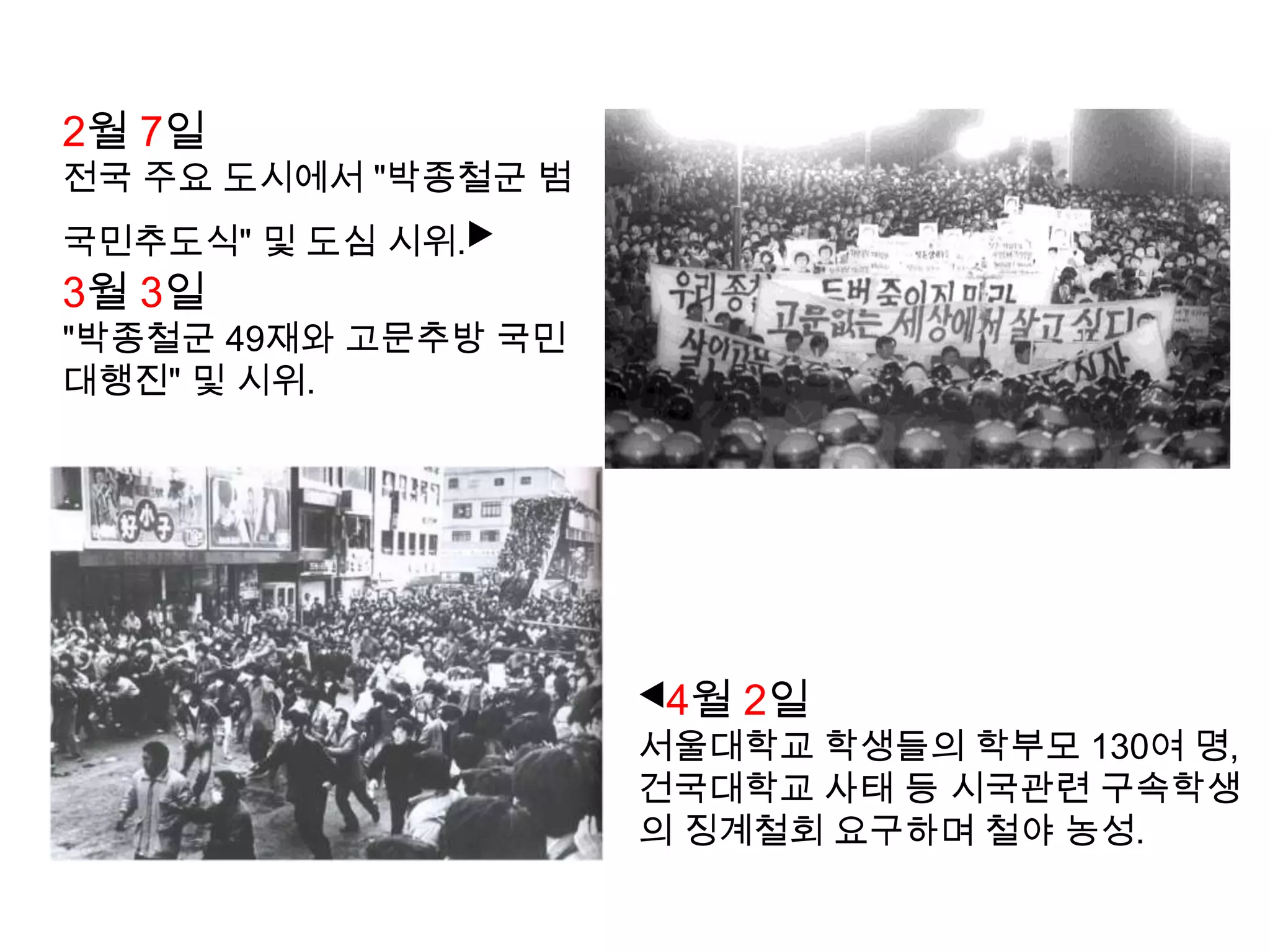 1987년 1월 14일서울대학교 언어학과 학생인 박종철, 치안본부 남영동 대공분실에서 경찰의 물고문으로 사망. 경찰은 '책상을 탁 치니 억 하고 쓰러졌다' 라고 발표하였다.