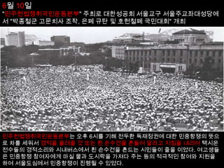 5월 27일 전국의 재야지도자 2200여명이 함께 "민주헌법쟁취국민운동본부" 결성, 한국 기독교 장로회 향린교회에서 발기인 대회"4·13 조치 철회 및 직선제개헌 공동쟁취 선언"발표.6월 9일 연세대학교 학생인 이한열, 학교 앞 시위 중 경찰이 쏜 최루탄에 맞아 부상(7월 5일 사망).