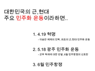 대한민국의 근,현대 주요 민주화 운동이라하면.. 4.19 혁명 5.18 광주 민주화 운동 6월 민주항쟁- 이승만 체제의 전복, 최초의 근,현대 민주화 운동- 군부 독재에 대한 반발, 6월 민주항쟁의 신호탄 