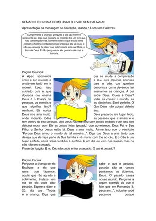 SEMADINHO ENSINA COMO USAR O LIVRO SEM PALAVRAS
Apresentação da mensagem de Salvação, usando o Livro sem Palavras.

     Cumprimente a criança, pergunte a ela seu nome e
apresente-se. Diga que gostaria de mostrar-lhe um livro que
  não contem palavras, somente cores e que estas cores
 contam a história verdadeira mais linda que ela já ouviu, e
 não se esqueça de dizer que esta história está na Bíblia, o
  livro de Deus. Então pergunte se ela gostaria de ouvir a
                          história.




Página Dourada:
A Apec recomenda                                     que se mude a comparação
entre a cor dourada e                                o céu, pois algumas crianças
ansiavam tanto em ir                                 para o céu, que queriam
morrer. Logo, isso                                   demonstra como devemos ter
cuidado com o que                                    ensinamos as crianças. A cor
dourada nos ensina                                   sobre Deus. Quem é Deus?
Deus é o Criador de                                  todas as coisas: o mundo, as
pessoas, os animais e                                as plantinhas. Ele é perfeito. O
que significa isso?                                  Que Deus não possui defeito
nenhum, Ele nunca                                    erra.
Deus nos ama muito.                                  Deus preparou um lugar lindo,
onde morarão todas                                   as pessoas que o amam e o
têm dentro do seu coração. Mas Deus não fica feliz com coisas erradas e por isso não
deixará morar com Ele as coisas feias (pecado) que cometemos. Deus Pai e Seu
Filho, o Senhor Jesus estão lá. Deus a ama muito. Afirme isso com o versículo
“Porque Deus amou o mundo de tal maneira...”. Diga que Deus a ama tanto que
deseja que ela faça parte de Sua família e vá morar com Ele no céu. E o Céu é um
lugar perfeito, como Deus também é perfeito. E um dia ele vem nos buscar, mas no
céu não entra pecado.
Frase de ligação: E no Céu não pode entrar o pecado. O que é pecado?


Página Escura:
Pergunte a criança se ela                                      sabe o que é pecado.
Explique a ela que                                             pecado são as coisas
ruins   que      fazemos,                                      pensamos ou dizemos,
aquilo que não agrada a                                        Deus. O pecado causa
sofrimento, tristeza em                                        nosso mundo. Pergunte a
ela se ela pode citar                                          algum exemplo do que é
pecado. Espere-a dizer e                                       fale que em Romanos 3:
23, diz que “Todos                                             pecaram...”, inclusive você
e a criança. Diga que                                          pecamos              porque
 