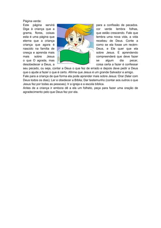 Página verde:
Este página servirá                                      para a confissão de pecados.
Diga à criança que a                                     cor verde lembra folhas,
grama, flores, coisas                                    que estão crescendo. Fale que
esta é uma página que                                    lembra uma nova vida, a vida
eterna que a criança                                     recebeu de Deus. Conte a
criança que agora é                                      como se ela fosse um recém-
nascido na família de                                    Deus, e Ele quer que ela
cresça e aprenda mais                                    sobre Jesus. E aprendendo
mais    sobre     Jesus                                  compreenderá que deve fazer
o que O agrada, mas                                      se      algum     dia    pecar,
desobedecer a Deus, a                                    coisa certa a fazer é confessar
seu pecado, ou seja, contar a Deus o que fez de errado e depois deve pedir a Deus
que o ajude a fazer o que é certo. Afirme que Jesus é um grande Salvador e amigo.
Fale para a criança de que forma ela pode aprender mais sobre Jesus: Orar (falar com
Deus todos os dias); Ler e obedecer a Bíblia; Dar testemunho (contar aos outros o que
Jesus fez por todas as pessoas); Ir a igreja e a escola bíblica.
Antes de a criança ir embora dê a ela um folheto, peça para fazer uma oração de
agradecimento pelo que Deus fez por ela.
 
