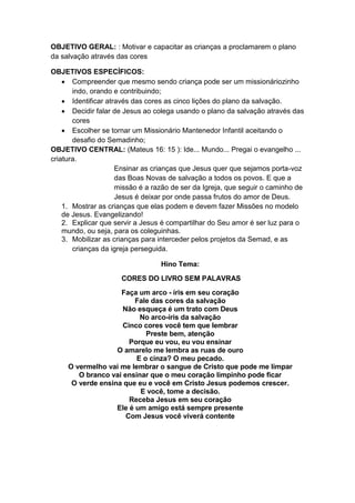 OBJETIVO GERAL: : Motivar e capacitar as crianças a proclamarem o plano
da salvação através das cores

OBJETIVOS ESPECÍFICOS:
     Compreender que mesmo sendo criança pode ser um missionáriozinho
       indo, orando e contribuindo;
     Identificar através das cores as cinco lições do plano da salvação.
     Decidir falar de Jesus ao colega usando o plano da salvação através das
       cores
     Escolher se tornar um Missionário Mantenedor Infantil aceitando o
       desafio do Semadinho;
OBJETIVO CENTRAL: (Mateus 16: 15 ): Ide... Mundo... Pregai o evangelho ...
criatura.
                     Ensinar as crianças que Jesus quer que sejamos porta-voz
                     das Boas Novas de salvação a todos os povos. E que a
                     missão é a razão de ser da Igreja, que seguir o caminho de
                     Jesus é deixar por onde passa frutos do amor de Deus.
    1. Mostrar as crianças que elas podem e devem fazer Missões no modelo
    de Jesus. Evangelizando!
    2. Explicar que servir a Jesus é compartilhar do Seu amor é ser luz para o
    mundo, ou seja, para os coleguinhas.
    3. Mobilizar as crianças para interceder pelos projetos da Semad, e as
       crianças da igreja perseguida.

                                  Hino Tema:
                      CORES DO LIVRO SEM PALAVRAS
                    Faça um arco - íris em seu coração
                         Fale das cores da salvação
                     Não esqueça é um trato com Deus
                          No arco-íris da salvação
                     Cinco cores você tem que lembrar
                            Preste bem, atenção
                       Porque eu vou, eu vou ensinar
                   O amarelo me lembra as ruas de ouro
                         E o cinza? O meu pecado.
     O vermelho vai me lembrar o sangue de Cristo que pode me limpar
        O branco vai ensinar que o meu coração limpinho pode ficar
      O verde ensina que eu e você em Cristo Jesus podemos crescer.
                          E você, tome a decisão.
                       Receba Jesus em seu coração
                   Ele é um amigo está sempre presente
                      Com Jesus você viverá contente
 