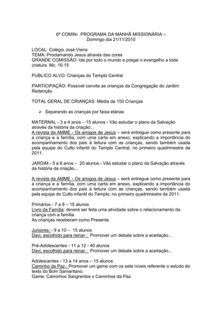 6ª COMIN- PROGRAMA DA MANHÃ MISSIONÁRIA –
                        Domingo dia 21/11/2010

LOCAL: Colégio José Vieira
TEMA: Proclamando Jesus através das cores
GRANDE COMISSÃO: Ide por todo o mundo e pregai o evangelho a toda
criatura. Mc. 16:15

PUBLICO ALVO: Crianças do Templo Central

PARTICIPAÇÃO: Possível convite as crianças da Congregação do Jardim
Redenção

TOTAL GERAL DE CRIANÇAS: Média de 150 Crianças

    Separando as crianças por faixa etárias

MATERNAL - 3 a 4 anos – 15 alunos - Vão estudar o plano da Salvação
através da história da criação...
A revista da AMME - Os amigos de Jesus – será entregue como presente para
a criança e a família, com uma carta em anexo, explicando a importância do
acompanhamento dos pais à leitura com as crianças, sendo também usada
pela equipe do Culto infantil do Templo Central, no primeiro quadrimestre de
2011.

JARDIM - 5 a 6 anos – 20 alunos - Vão estudar o plano da Salvação através
da história da criação...

A revista da AMME - Os amigos de Jesus – será entregue como presente para
a criança e a família, com uma carta em anexo, explicando a importância do
acompanhamento dos pais à leitura com as crianças, sendo também usada
pela equipe do Culto infantil do Templo, no primeiro quadrimestre de 2011.

Primários - 7 a 8 – 15 alunos
Livro da Família: deverá ser feita uma atividade sobre o relacionamento da
criança com a família.
As crianças receberam como Presente

Juniores: - 9 a 10 – 15 alunos
Davi, escolhido para reinar : Promover um debate sobre a aceitação...

Pré-Adolescentes - 11 a 12 - 40 alunos
Davi, escolhido para reinar : Promover um debate sobre a aceitação...

Adolescentes - 13 a 14 anos – 15 alunos
Caminho da Paz : Promover um game com os sete níveis referente o estudo do
texto do Bom Samaritano.
Game: Caminhos Sangrentos x Caminhos da Paz
 