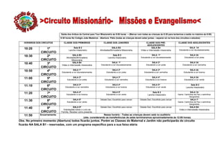 Saída dos ônibus da Central para Tour Missionário ás 9:00 horas – (Marcar com todas as crianças ás 8:30 para tentarmos a saída no máximo ás 9:00)
                              9:30 horas No Colégio João Medeiros - Abertura: Pátio (todas as crianças devem estar juntas – separar só na hora dos circuitos e estudos)

   HORÁRIOS DOS CIRCUITOS        CLASSE DOS PRIMÁRIOS                   CLASSE DOS JUNIORES                      CLASSE DOS PRÉ-                 CLASSE DOS ADOLESCENTES
                                                                                                                  ADOLESCENTES
                                          Sala B 2                              SALA B3                                SALA B4                              SALA 1A
   10:20          1º                  Lanche missionário            Atividades/Brincadeira Missionária      Vídeo e Intercessão missionária       Estudando a cor dourada/amarela
               CIRCUITO
                                          SALA B3                                Sala B 2                               SALA 1ª                             SALA 2A
   10:30          2º               Atividades/Brincadeira                    Lanche missionário              Estudando a cor dourada/amarela           Estudando a cor preta
               CIRCUITO                  Missionária
                                          SALA B4                                SALA 1ª                                SALA 2ª                             SALA 3A
   10:40          3º           Vídeo e Intercessão missionária        Estudando a cor dourada/amarela             Estudando a cor preta              Estudando a cor vermelha
               CIRCUITO
                                          SALA 1ª                                SALA 2ª                               SALA 3ª                              SALA 4A
   10:50          4º           Estudando a cor dourada/amarela             Estudando a cor preta                Estudando a cor vermelha              Estudando a cor branca
               CIRCUITO
                                          SALA 2ª                               SALA 3ª                                SALA 4ª                               SALA 5A
   11:00          5º                Estudando a cor preta                Estudando a cor vermelha                Estudando a cor branca                Estudando a cor verde
               CIRCUITO
                                         SALA 3ª                                SALA 4ª                                 SALA 5ª                              Sala B 2
   11:10          6º              Estudando a cor vermelha                Estudando a cor branca                  Estudando a cor verde                  Lanche missionário
               CIRCUITO
                                         SALA 4ª                                 SALA 5ª                                Sala B 2                            SALA 1A
   11:20          7º               Estudando a cor branca                  Estudando a cor verde                    Lanche missionário           Game: Caminhos de Paz x caminhos
               CIRCUITO                                                                                                                                    Sangrentos
                                          SALA 5ª                    Debate Davi, Escolhido para vencer     Debate Davi, Escolhido para vencer              SALA 1ª
   11:30          8º                Estudando a cor verde                                                                                        Game: Caminhos de Paz x caminhos
               CIRCUITO                                                                                                                                    Sangrentos
                                          SALA 5ª                    Debate Davi, Escolhido para vencer     Debate Davi, Escolhido para vencer               SALA B4
   11:40          9º            Orientações sobre o Livro da                                                                                      Vídeo e Intercessão missionária
               CIRCUITO       Família. Receber como presente.
   11:50       Encerramento                                           Nesse horário - Todas as crianças devem está no auditório
                                                     (obs. considerando as transferências de salas terminaremos aproximadamente ás 12:00 horas)
Obs. No primeiro momento (Abertura) todos ficarão juntos. Porém as Classes do Maternal e Jardim não participarão do circuito
ficarão NA SALA B1 - reservadas, com um programa especifico para a sua faixa etária
 