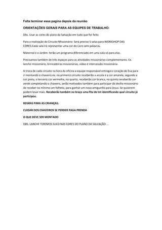 Falta terminar essa pagina depois da reunião

ORIENTAÇÕES GERAIS PARA AS EQUIPES DE TRABALHO:

Obs. Usar as cores do plano da Salvação em tudo que for feito.

Para a realização do Circuito Missionário: Será preciso 5 salas para WORKSHOP DAS
CORES.Cada sala irá representar uma cor do Livro sem palavras.

Maternal e o Jardim: terão um programa diferenciado em uma sala só para elas.

Precisamos também de três espaços para as atividades missionárias complementares: Ex.
lanche missionário, brincadeiras missionárias, vídeo e intercessão missionária.

A troca de cada circuito na hora da oficina a equipe responsável entrega o coração de Eva para
ir montando o chaveiro ex. no primeiro circuito receberão a arcola e a cor amarela, segundo a
cor preta, o terceiro cor vermelha, no quarto, receberão cor branca, no quinto receberão cor
verde completando o chaveiro, serão motivados também para participar do desfio missionário
de receber no mínimo um folheto, para ganhar um novo amiguinho para Jesus. Se quiserem
podem levar mais. Receberão também no braço uma fita de tnt identificando qual circuito já
participou.

REGRAS PARA AS CRIANÇAS:

CUIDAR DOS CHAVEIROS SE PERDER PAGA PRENDA

O QUE DEVE SER MONTADO

OBS. LANCHE TEREMOS SUCO NAS CORES DO PLANO DA SALVAÇÃO ...
 