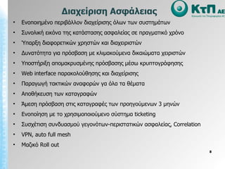Ενοποιημένο περιβάλλον διαχείρισης όλων των συστημάτων Συνολική εικόνα της κατάστασης ασφαλείας σε πραγματικό   χρόνο Ύπαρξη διαφορετικών χρηστών και διαχειριστών Δυνατότητα για πρόσβαση με κλιμακούμενα δικαιώματα χειριστών Υποστήριξη απομακρυσμένης πρόσβασης μέσω κρυπτογράφησης Web interface  παρακολούθησης και διαχείρισης Παραγωγή τακτικών αναφορών γα όλα τα θέματα  Αποθήκευση των καταγραφών Άμεση πρόσβαση στις καταγραφές των προηγούμενων 3 μηνών Ενοποίηση με το χρησιμοποιούμενο σύστημα  ticketing Συσχέτιση συνδυασμού γεγονότων-περιστατικών ασφαλείας,  Correlation VPN, auto full mesh Μαζικό  Roll out Διαχείριση Ασφάλειας 