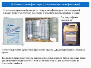 Добавки – пластификаторы (супер- и гиперпластификаторы)

Отличие гиперпластификатора от суперпластификатора в том что первый
снижает вязкость бетонной смеси при очень малой концентрации в смеси.
                                                    Лигносульфонат
                                                    нафталина




Лигносульфонаты, сульфитно-дрожжевая бражка СДБ, поверхностно-активный
щелок.

Введение пластификаторов на основе лигносульфонатов в бетонную смесь резко
увеличивает ее подвижность - 16-18 см вместо 10-12 см для смесей такого же
состава без добавок.
 