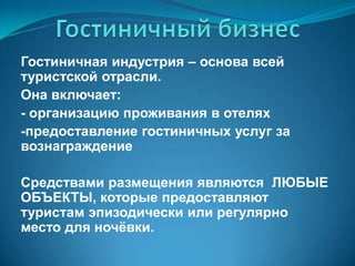 Гостиничный бизнесГостиничная индустрия – основа всей туристской отрасли. Она включает: 		- организацию проживания в отелях 	-предоставление гостиничных услуг за 	    вознаграждение Средствами размещения являются  ЛЮБЫЕ ОБЪЕКТЫ, которые предоставляют туристам эпизодически или регулярно место для ночёвки.