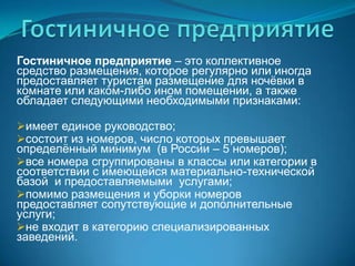Гостиничное предприятиеГостиничное предприятие – это коллективное средство размещения, которое регулярно или иногда предоставляет туристам размещение для ночёвки в комнате или каком-либо ином помещении, а также обладает следующими необходимыми признаками:имеет единое руководство;