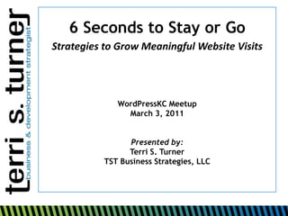 6 Seconds to Stay or Go Strategies to Grow Meaningful Website Visits WordPressKCMeetup March 3, 2011 Presented by: Terri S. Turner TST Business Strategies, LLC 